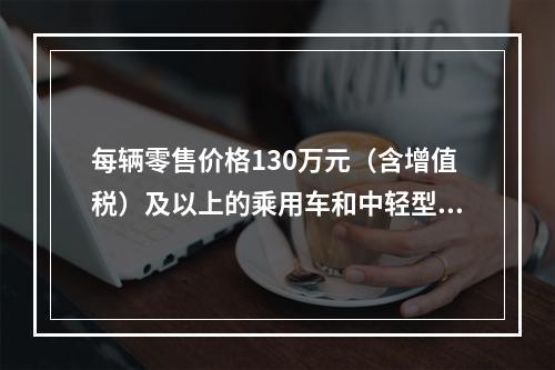 每辆零售价格130万元（含增值税）及以上的乘用车和中轻型商用