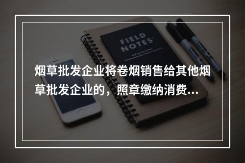 烟草批发企业将卷烟销售给其他烟草批发企业的，照章缴纳消费税。