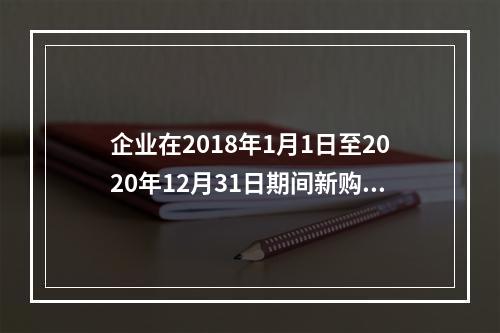 企业在2018年1月1日至2020年12月31日期间新购进（