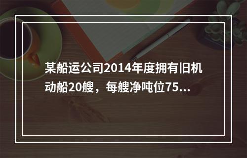 某船运公司2014年度拥有旧机动船20艘，每艘净吨位750吨