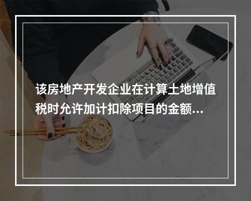 该房地产开发企业在计算土地增值税时允许加计扣除项目的金额为（