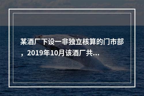 某酒厂下设一非独立核算的门市部，2019年10月该酒厂共生产