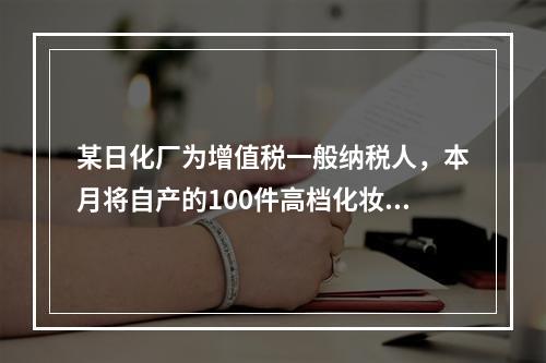 某日化厂为增值税一般纳税人，本月将自产的100件高档化妆品无