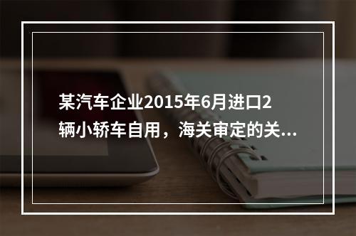 某汽车企业2015年6月进口2辆小轿车自用，海关审定的关税完