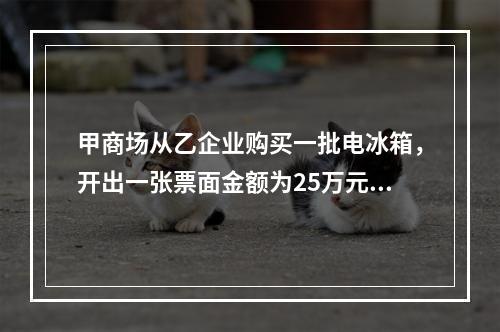 甲商场从乙企业购买一批电冰箱，开出一张票面金额为25万元的银