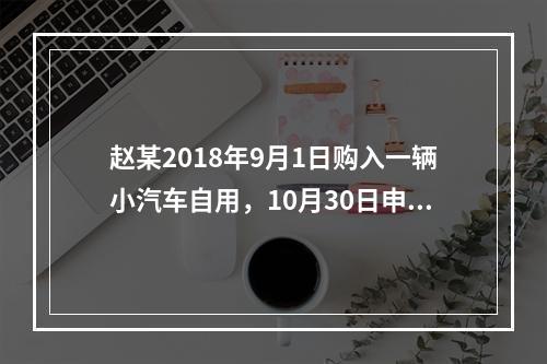 赵某2018年9月1日购入一辆小汽车自用，10月30日申报并