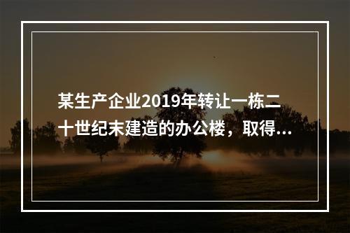 某生产企业2019年转让一栋二十世纪末建造的办公楼，取得转让