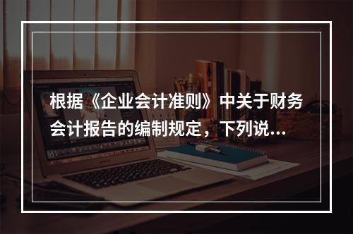 根据《企业会计准则》中关于财务会计报告的编制规定，下列说法错