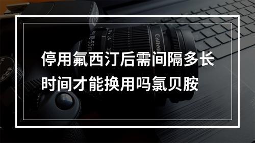 停用氟西汀后需间隔多长时间才能换用吗氯贝胺