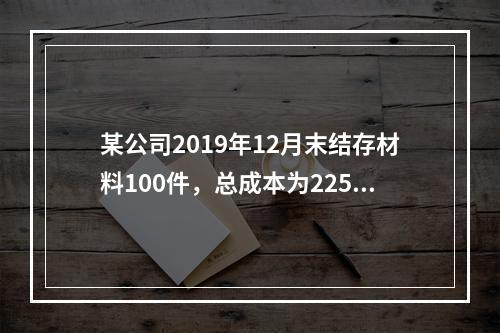 某公司2019年12月末结存材料100件，总成本为225万元