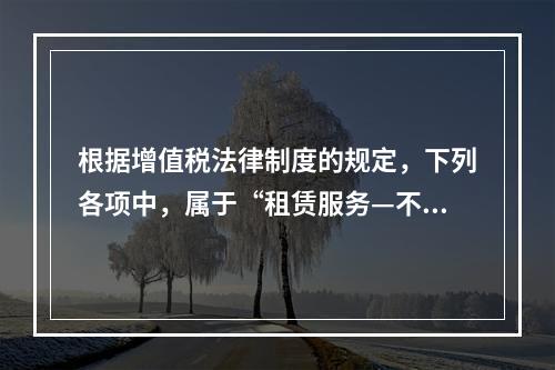 根据增值税法律制度的规定，下列各项中，属于“租赁服务—不动产