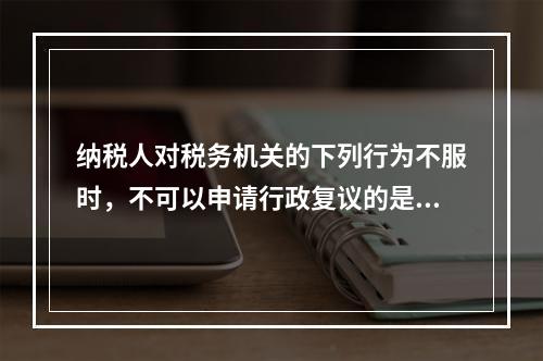 纳税人对税务机关的下列行为不服时，不可以申请行政复议的是（　