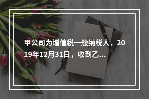 甲公司为增值税一般纳税人，2019年12月31日，收到乙公司