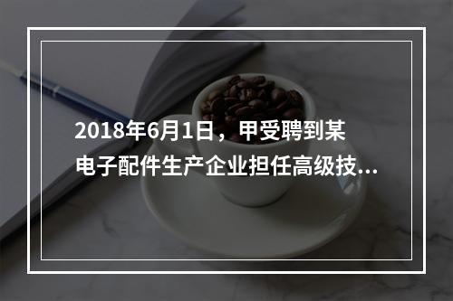 2018年6月1日，甲受聘到某电子配件生产企业担任高级技术人