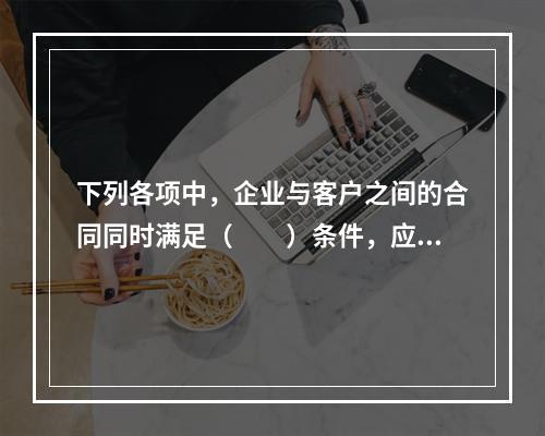 下列各项中，企业与客户之间的合同同时满足（　　）条件，应当在