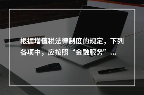 根据增值税法律制度的规定，下列各项中，应按照“金融服务”税目