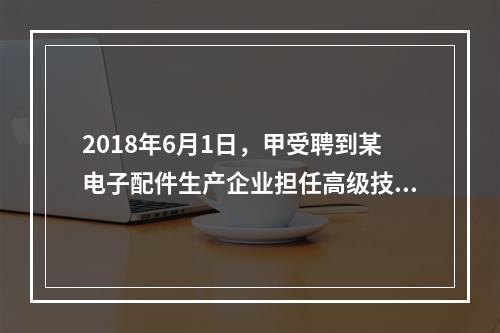 2018年6月1日，甲受聘到某电子配件生产企业担任高级技术人