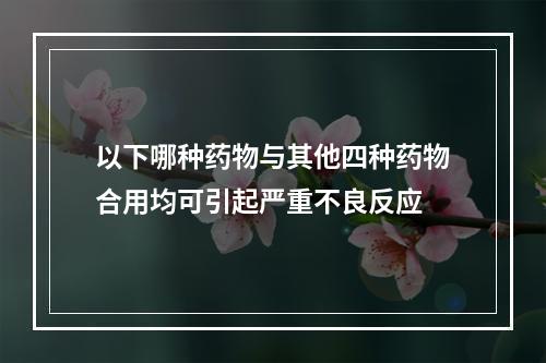 以下哪种药物与其他四种药物合用均可引起严重不良反应