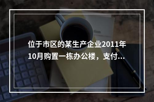 位于市区的某生产企业2011年10月购置一栋办公楼，支付价款