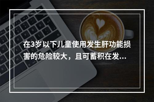 在3岁以下儿童使用发生肝功能损害的危险较大，且可蓄积在发育的