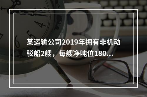 某运输公司2019年拥有非机动驳船2艘，每艘净吨位180吨；