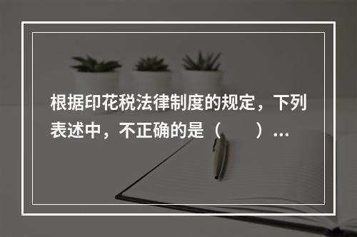 根据印花税法律制度的规定，下列表述中，不正确的是（　　）。