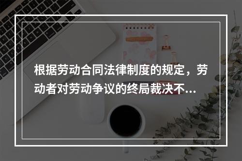 根据劳动合同法律制度的规定，劳动者对劳动争议的终局裁决不服的