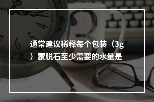 通常建议稀释每个包装（3g）蒙脱石至少需要的水量是