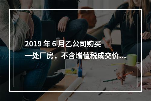 2019 年 6 月乙公司购买一处厂房，不含增值税成交价格为