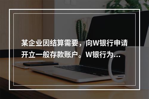 某企业因结算需要，向W银行申请开立一般存款账户。W银行为该账