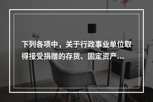 下列各项中，关于行政事业单位取得接受捐赠的存货、固定资产、无