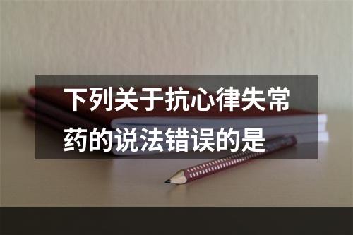 下列关于抗心律失常药的说法错误的是