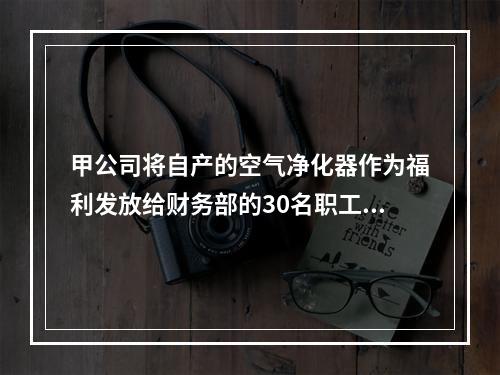 甲公司将自产的空气净化器作为福利发放给财务部的30名职工，每