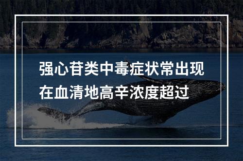 强心苷类中毒症状常出现在血清地高辛浓度超过