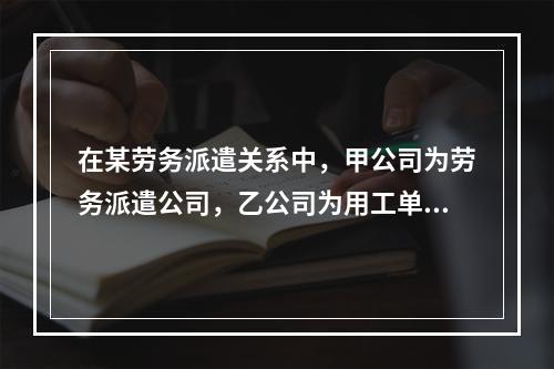 在某劳务派遣关系中，甲公司为劳务派遣公司，乙公司为用工单位，