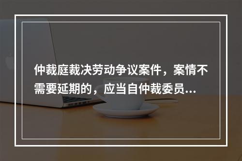 仲裁庭裁决劳动争议案件，案情不需要延期的，应当自仲裁委员会受