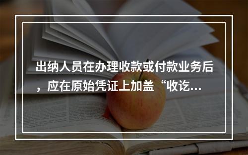 出纳人员在办理收款或付款业务后，应在原始凭证上加盖“收讫”或