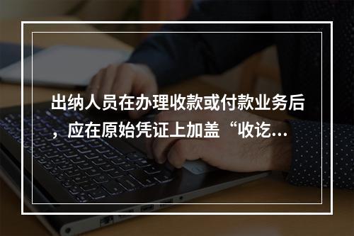 出纳人员在办理收款或付款业务后，应在原始凭证上加盖“收讫”或