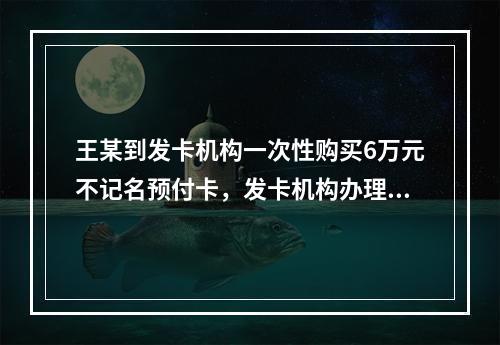 王某到发卡机构一次性购买6万元不记名预付卡，发卡机构办理该业