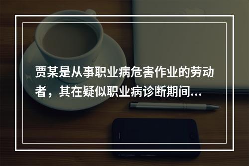 贾某是从事职业病危害作业的劳动者，其在疑似职业病诊断期间，以