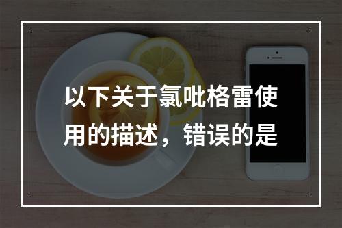 以下关于氯吡格雷使用的描述，错误的是