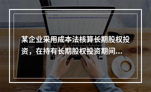 某企业采用成本法核算长期股权投资，在持有长期股权投资期间，被