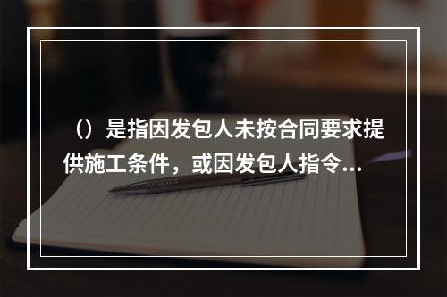 （）是指因发包人未按合同要求提供施工条件，或因发包人指令工程