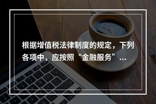 根据增值税法律制度的规定，下列各项中，应按照“金融服务”税目