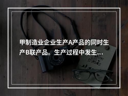 甲制造业企业生产A产品的同时生产B联产品。生产过程中发生联合