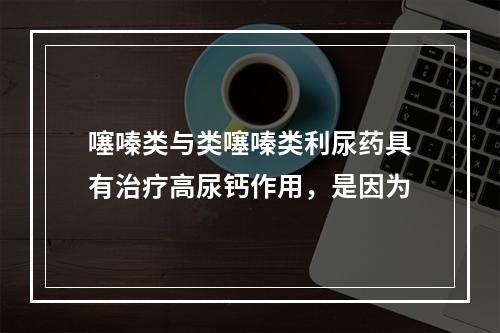 噻嗪类与类噻嗪类利尿药具有治疗高尿钙作用，是因为