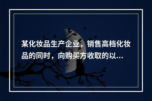 某化妆品生产企业，销售高档化妆品的同时，向购买方收取的以下款