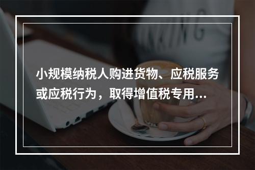 小规模纳税人购进货物、应税服务或应税行为，取得增值税专用发票