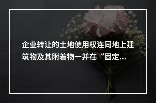 企业转让的土地使用权连同地上建筑物及其附着物一并在“固定资产