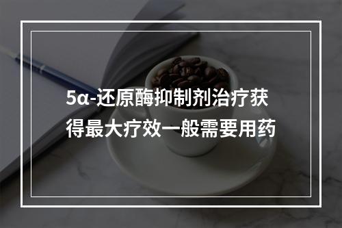 5α-还原酶抑制剂治疗获得最大疗效一般需要用药